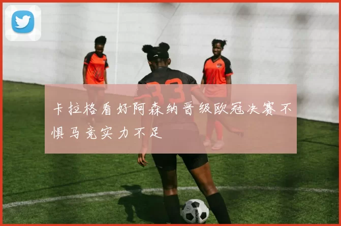 卡拉格看好阿森纳晋级欧冠决赛不惧马竞实力不足