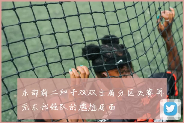 东部前二种子双双出局分区决赛再无东部强队的尴尬局面