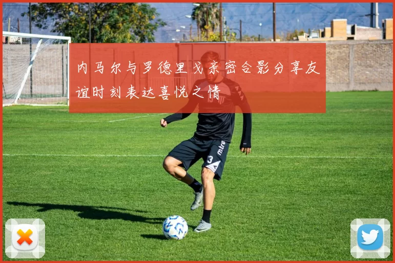 内马尔与罗德里戈亲密合影分享友谊时刻表达喜悦之情