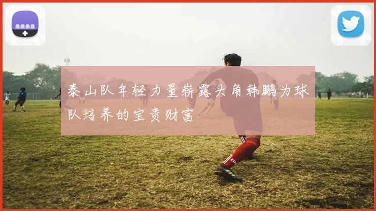 泰山队年轻力量崭露头角韩鹏为球队培养的宝贵财富