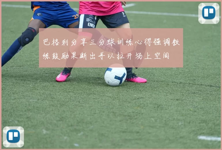 巴格利分享三分球训练心得强调教练鼓励果断出手以拉开场上空间