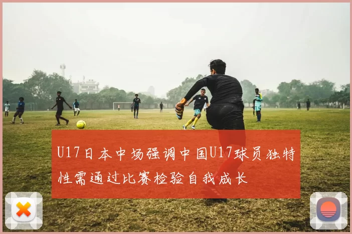 U17日本中场强调中国U17球员独特性需通过比赛检验自我成长