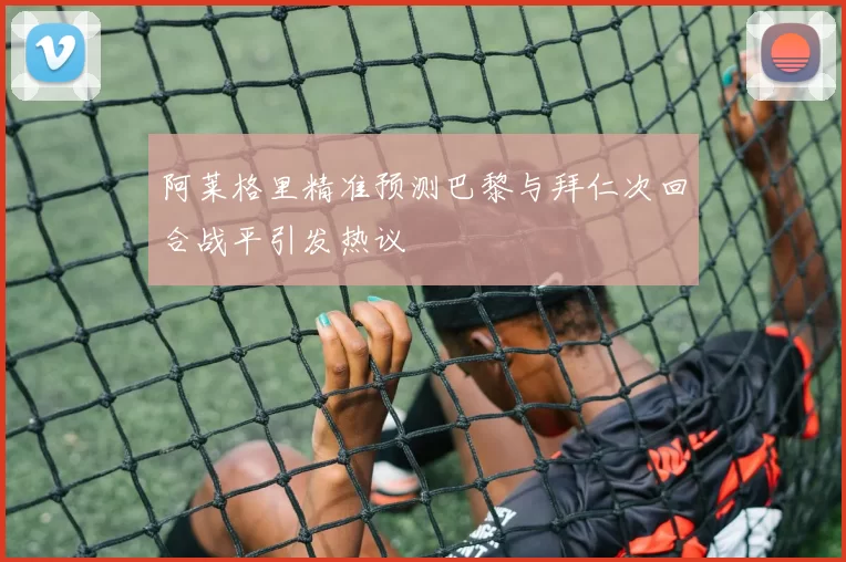 阿莱格里精准预测巴黎与拜仁次回合战平引发热议
