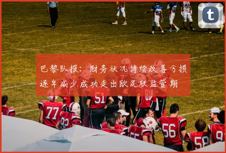 巴黎队报：财务状况持续改善亏损逐年减少成功走出欧足联监管期