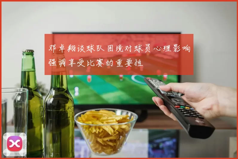 邓卓翔谈球队困境对球员心理影响强调享受比赛的重要性