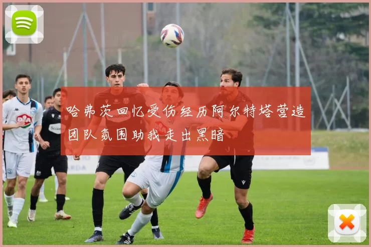 哈弗茨回忆受伤经历阿尔特塔营造团队氛围助我走出黑暗