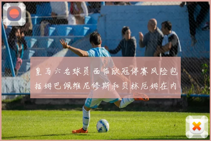皇马六名球员面临欧冠停赛风险包括姆巴佩维尼修斯和贝林厄姆在内