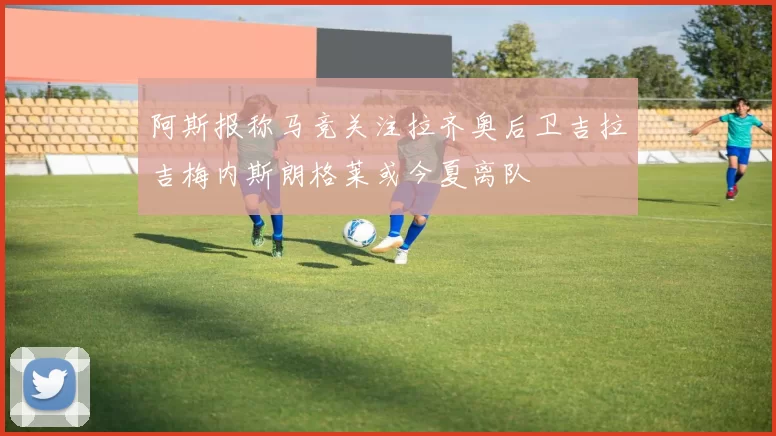 阿斯报称马竞关注拉齐奥后卫吉拉吉梅内斯朗格莱或今夏离队