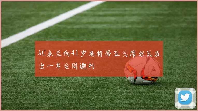 AC米兰向41岁老将蒂亚戈席尔瓦发出一年合同邀约