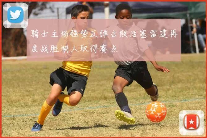 骑士主场强势反弹击败活塞雷霆再度战胜湖人取得赛点