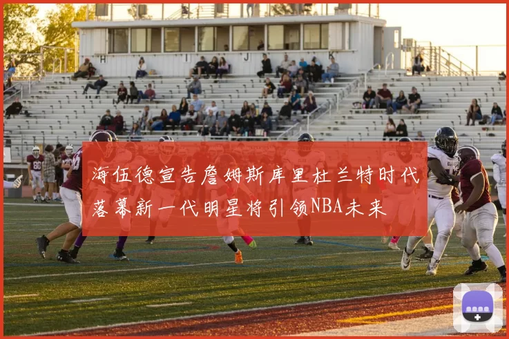 海伍德宣告詹姆斯库里杜兰特时代落幕新一代明星将引领NBA未来