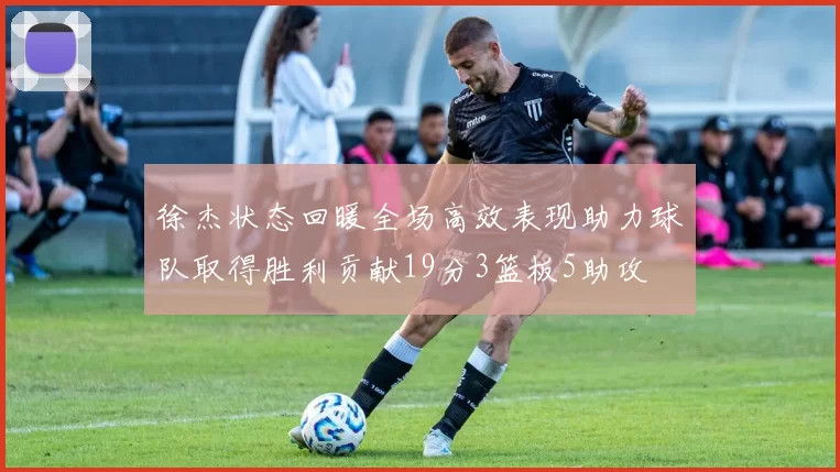 徐杰状态回暖全场高效表现助力球队取得胜利贡献19分3篮板5助攻